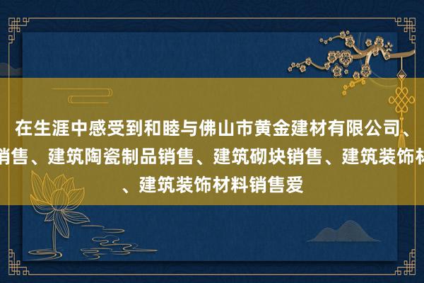 在生涯中感受到和睦与佛山市黄金建材有限公司、建筑材料销售、建筑陶瓷制品销售、建筑砌块销售、建筑装饰材料销售爱